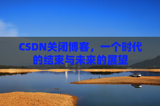 CSDN关闭博客，一个时代的结束与未来的展望